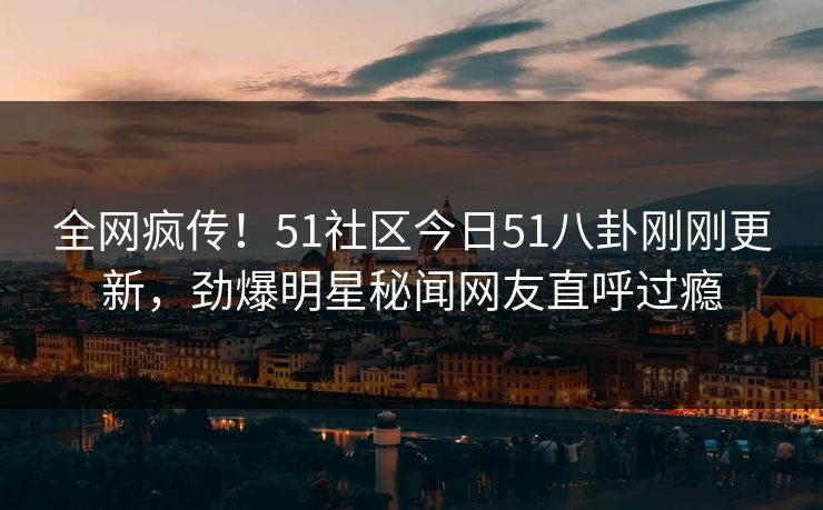 全网疯传！51社区今日51八卦刚刚更新，劲爆明星秘闻网友直呼过瘾  第1张