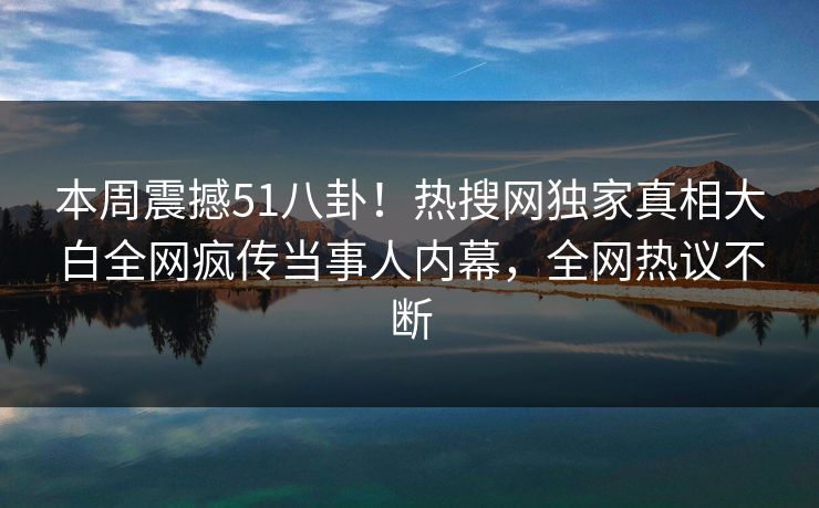 本周震撼51八卦！热搜网独家真相大白全网疯传当事人内幕，全网热议不断  第1张