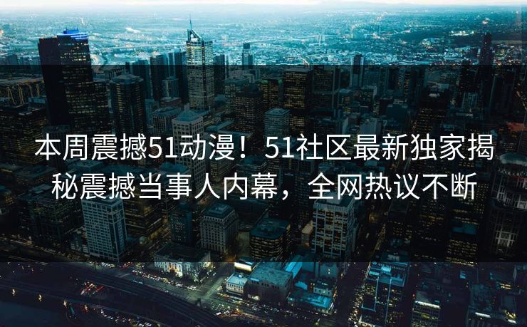 本周震撼51动漫！51社区最新独家揭秘震撼当事人内幕，全网热议不断