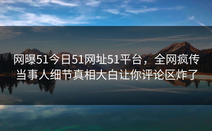网曝51今日51网址51平台，全网疯传当事人细节真相大白让你评论区炸了