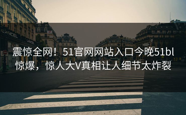 震惊全网！51官网网站入口今晚51bl惊爆，惊人大V真相让人细节太炸裂