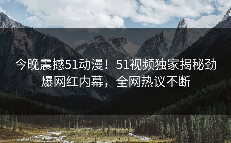 今晚震撼51动漫！51视频独家揭秘劲爆网红内幕，全网热议不断