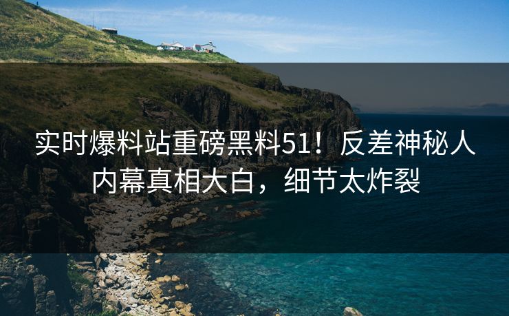 实时爆料站重磅黑料51！反差神秘人内幕真相大白，细节太炸裂