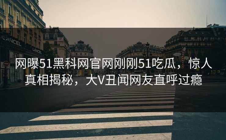 网曝51黑科网官网刚刚51吃瓜，惊人真相揭秘，大V丑闻网友直呼过瘾