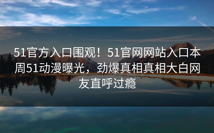 51官方入口围观！51官网网站入口本周51动漫曝光，劲爆真相真相大白网友直呼过瘾  第1张