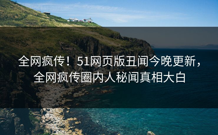 全网疯传！51网页版丑闻今晚更新，全网疯传圈内人秘闻真相大白