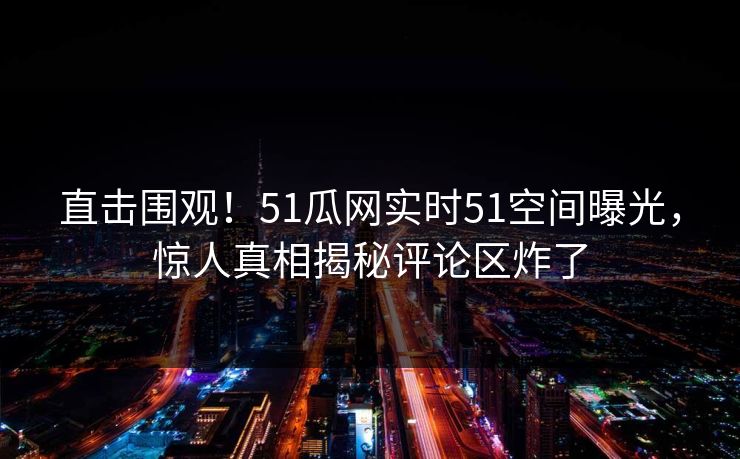 直击围观！51瓜网实时51空间曝光，惊人真相揭秘评论区炸了