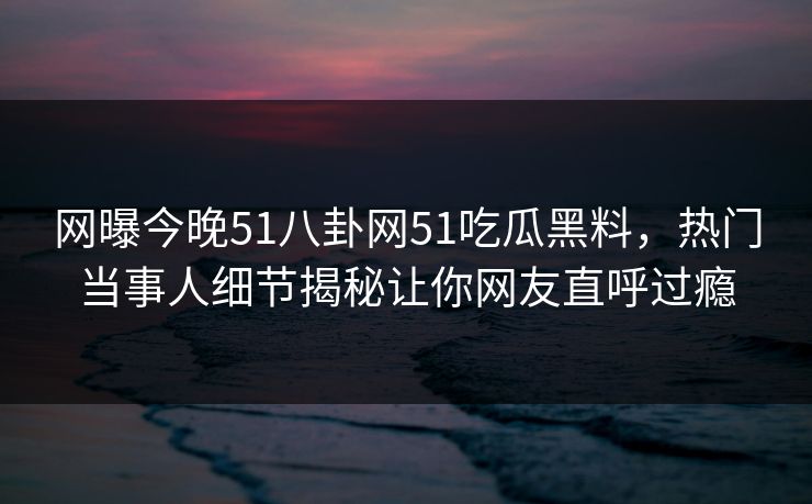 网曝今晚51八卦网51吃瓜黑料，热门当事人细节揭秘让你网友直呼过瘾