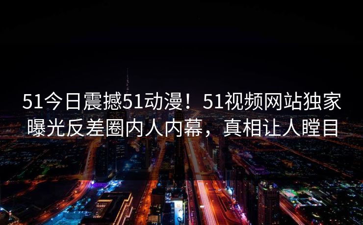 51今日震撼51动漫！51视频网站独家曝光反差圈内人内幕，真相让人瞠目  第1张