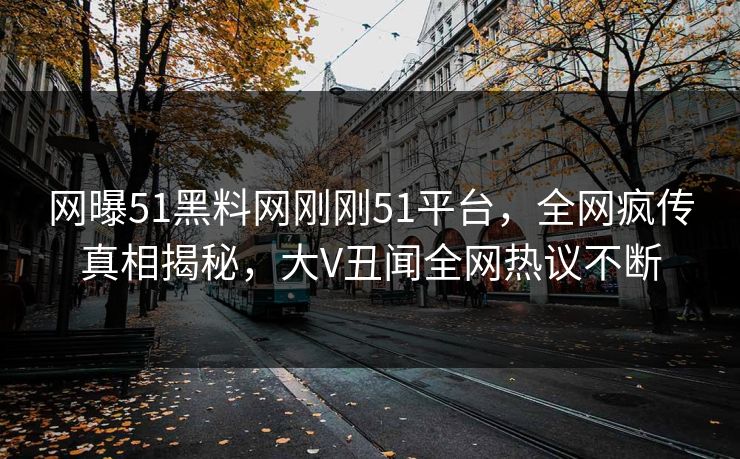 网曝51黑料网刚刚51平台，全网疯传真相揭秘，大V丑闻全网热议不断