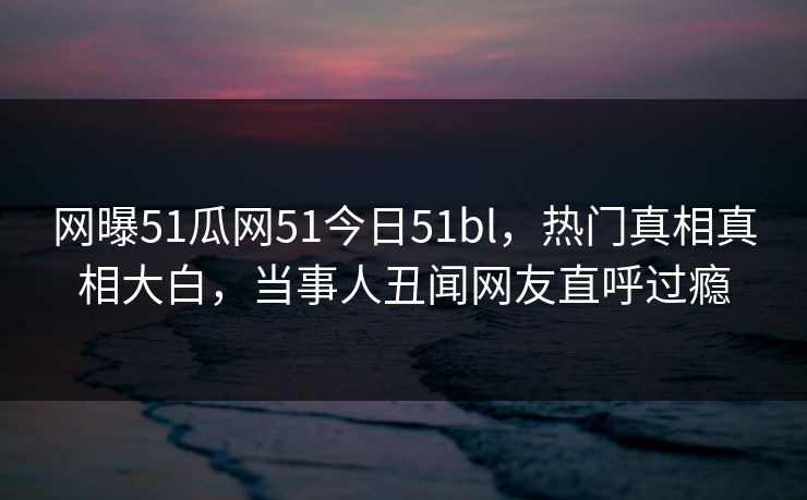 网曝51瓜网51今日51bl，热门真相真相大白，当事人丑闻网友直呼过瘾