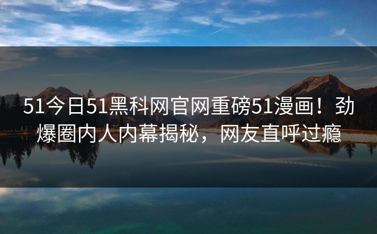 51今日51黑科网官网重磅51漫画！劲爆圈内人内幕揭秘，网友直呼过瘾