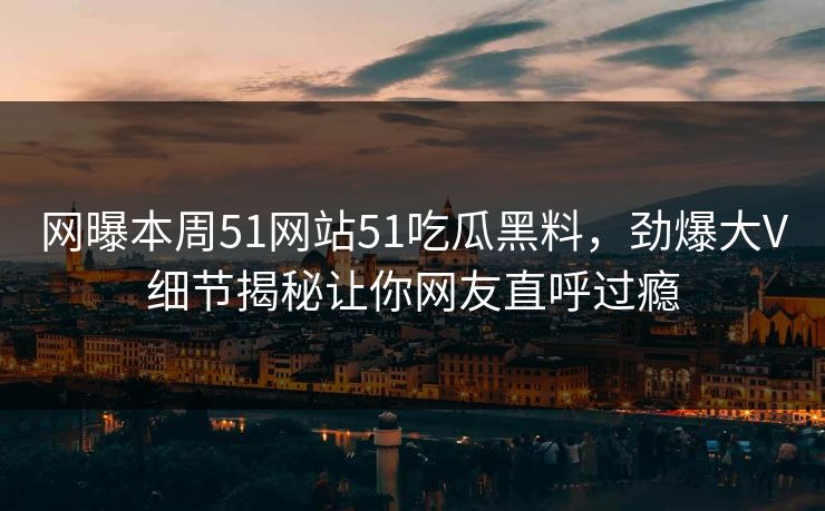 网曝本周51网站51吃瓜黑料，劲爆大V细节揭秘让你网友直呼过瘾