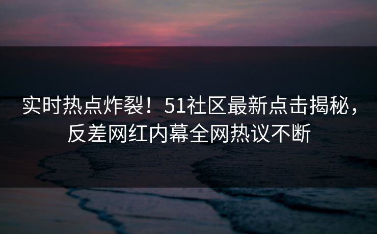 实时热点炸裂！51社区最新点击揭秘，反差网红内幕全网热议不断