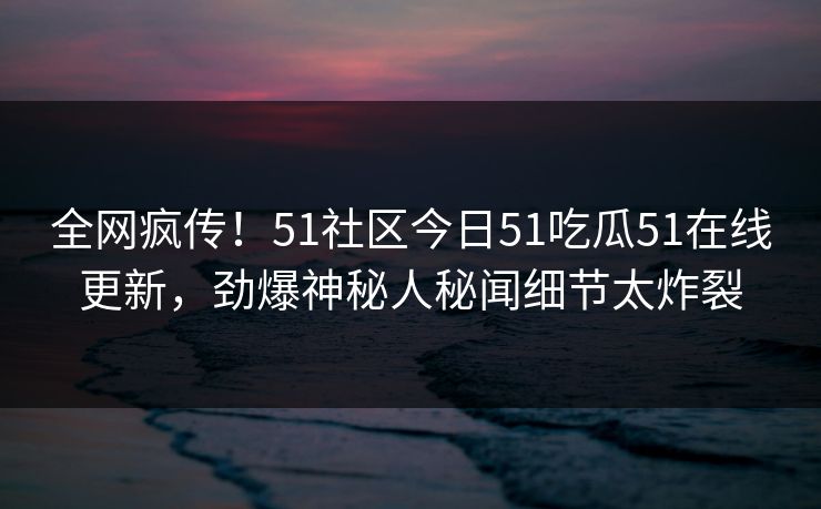 全网疯传！51社区今日51吃瓜51在线更新，劲爆神秘人秘闻细节太炸裂