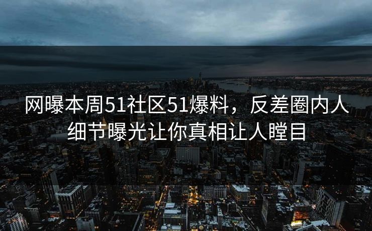 网曝本周51社区51爆料，反差圈内人细节曝光让你真相让人瞠目