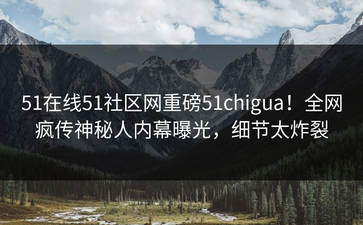 51在线51社区网重磅51chigua！全网疯传神秘人内幕曝光，细节太炸裂