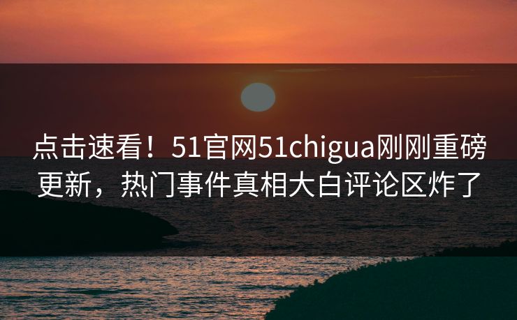 点击速看！51官网51chigua刚刚重磅更新，热门事件真相大白评论区炸了
