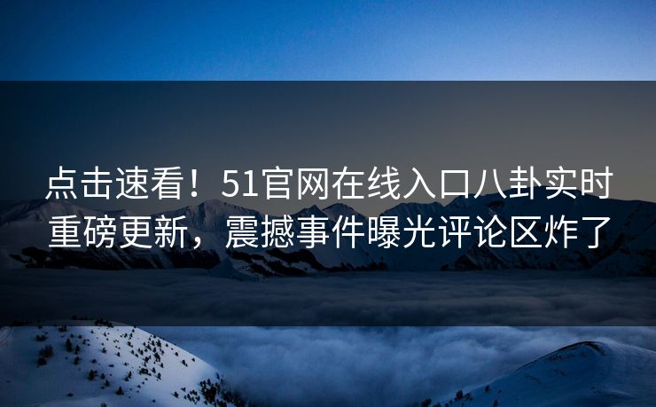 点击速看！51官网在线入口八卦实时重磅更新，震撼事件曝光评论区炸了