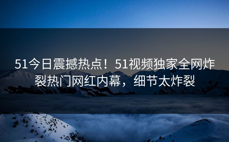 51今日震撼热点！51视频独家全网炸裂热门网红内幕，细节太炸裂
