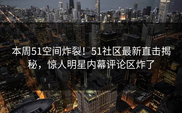本周51空间炸裂！51社区最新直击揭秘，惊人明星内幕评论区炸了