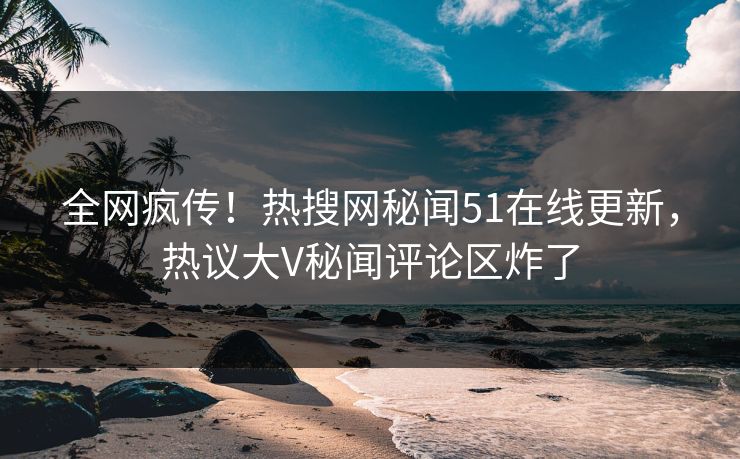 全网疯传！热搜网秘闻51在线更新，热议大V秘闻评论区炸了