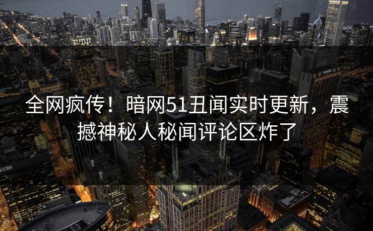 全网疯传！暗网51丑闻实时更新，震撼神秘人秘闻评论区炸了  第1张