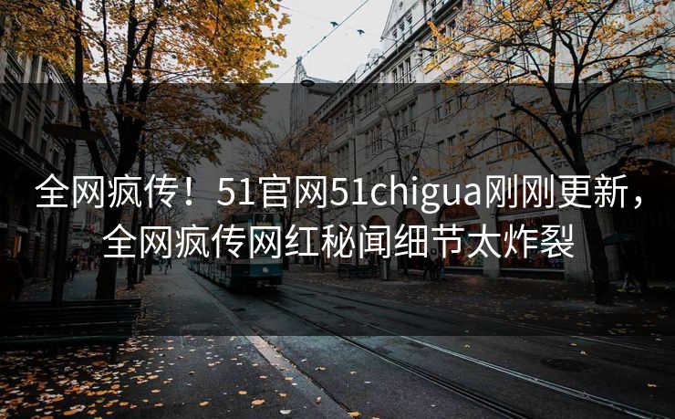 全网疯传！51官网51chigua刚刚更新，全网疯传网红秘闻细节太炸裂