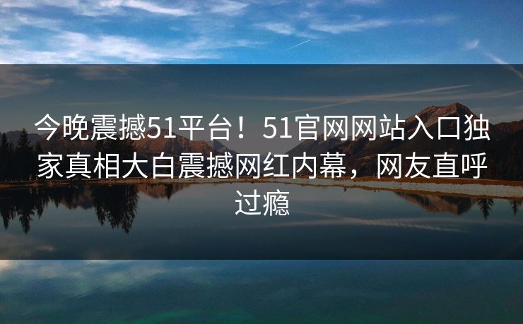 今晚震撼51平台！51官网网站入口独家真相大白震撼网红内幕，网友直呼过瘾