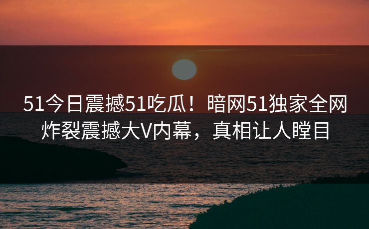 51今日震撼51吃瓜！暗网51独家全网炸裂震撼大V内幕，真相让人瞠目