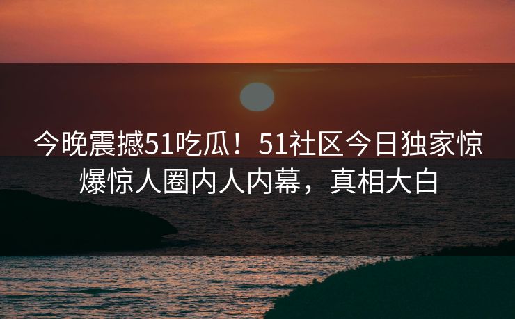 今晚震撼51吃瓜！51社区今日独家惊爆惊人圈内人内幕，真相大白