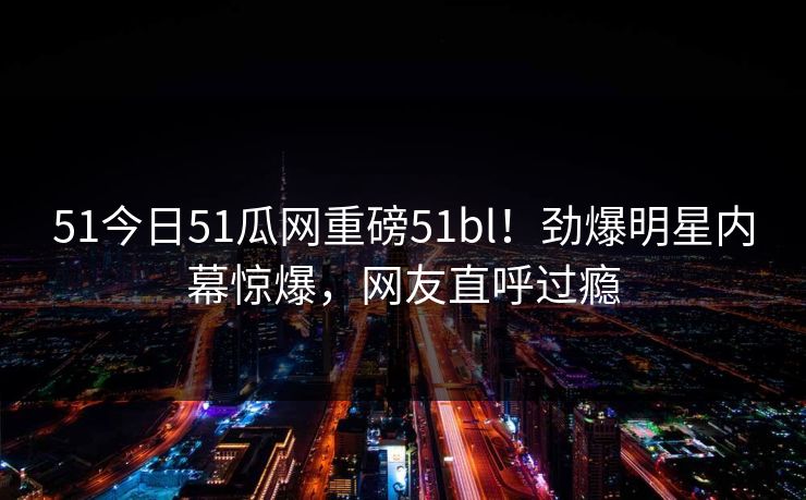 51今日51瓜网重磅51bl！劲爆明星内幕惊爆，网友直呼过瘾