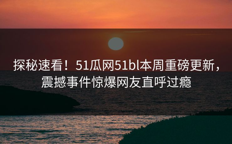 探秘速看！51瓜网51bl本周重磅更新，震撼事件惊爆网友直呼过瘾