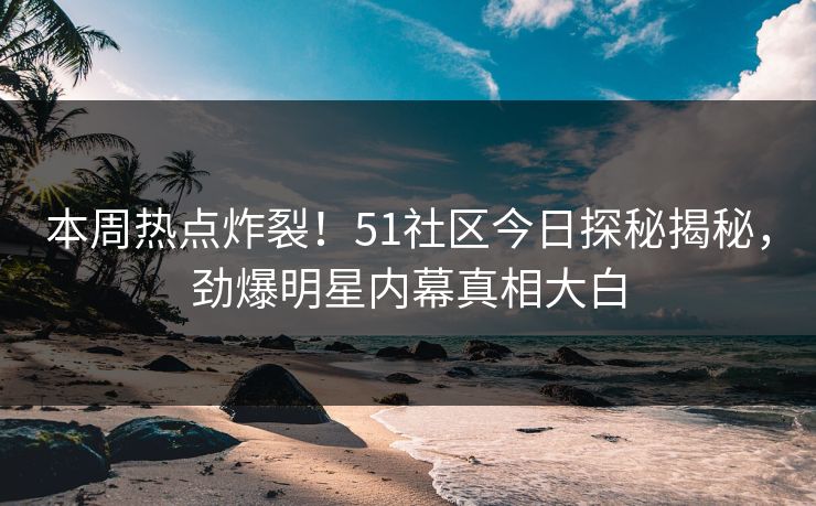 本周热点炸裂！51社区今日探秘揭秘，劲爆明星内幕真相大白  第1张
