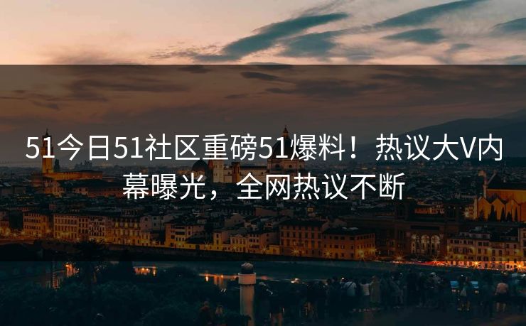 51今日51社区重磅51爆料！热议大V内幕曝光，全网热议不断