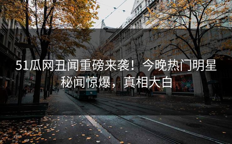 51瓜网丑闻重磅来袭！今晚热门明星秘闻惊爆，真相大白