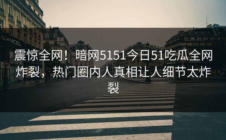 震惊全网！暗网5151今日51吃瓜全网炸裂，热门圈内人真相让人细节太炸裂