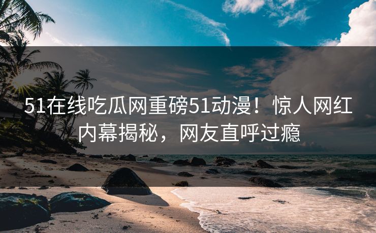 51在线吃瓜网重磅51动漫！惊人网红内幕揭秘，网友直呼过瘾