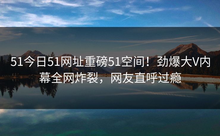 51今日51网址重磅51空间！劲爆大V内幕全网炸裂，网友直呼过瘾