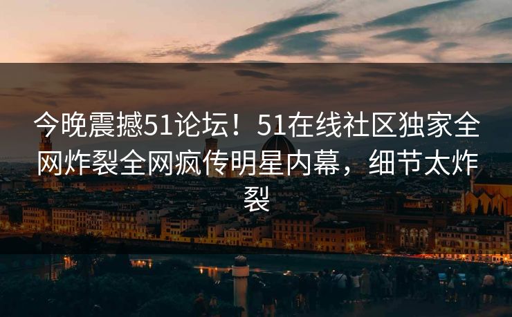 今晚震撼51论坛！51在线社区独家全网炸裂全网疯传明星内幕，细节太炸裂