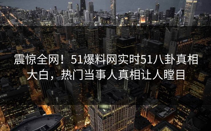 震惊全网！51爆料网实时51八卦真相大白，热门当事人真相让人瞠目