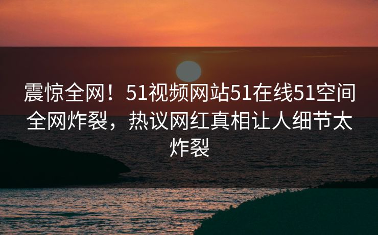 震惊全网！51视频网站51在线51空间全网炸裂，热议网红真相让人细节太炸裂