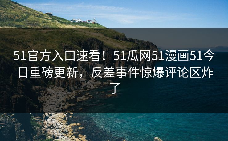 51官方入口速看！51瓜网51漫画51今日重磅更新，反差事件惊爆评论区炸了