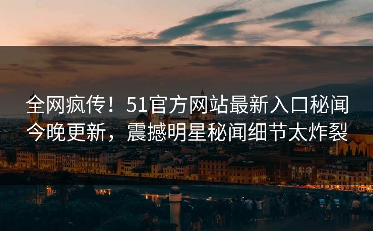 全网疯传！51官方网站最新入口秘闻今晚更新，震撼明星秘闻细节太炸裂