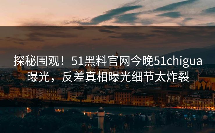 探秘围观！51黑料官网今晚51chigua曝光，反差真相曝光细节太炸裂