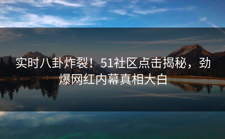 实时八卦炸裂！51社区点击揭秘，劲爆网红内幕真相大白