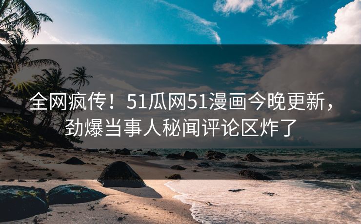 全网疯传！51瓜网51漫画今晚更新，劲爆当事人秘闻评论区炸了