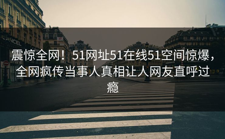 震惊全网！51网址51在线51空间惊爆，全网疯传当事人真相让人网友直呼过瘾