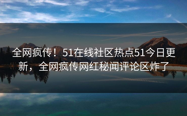 全网疯传！51在线社区热点51今日更新，全网疯传网红秘闻评论区炸了