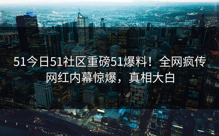 51今日51社区重磅51爆料！全网疯传网红内幕惊爆，真相大白